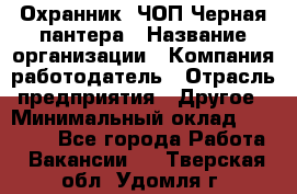 Охранник. ЧОП Черная пантера › Название организации ­ Компания-работодатель › Отрасль предприятия ­ Другое › Минимальный оклад ­ 12 000 - Все города Работа » Вакансии   . Тверская обл.,Удомля г.